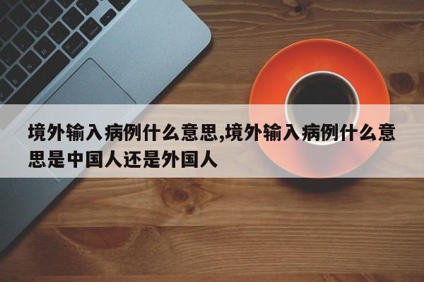 境外输入病例什么意思,境外输入病例什么意思是中国人还是外国人