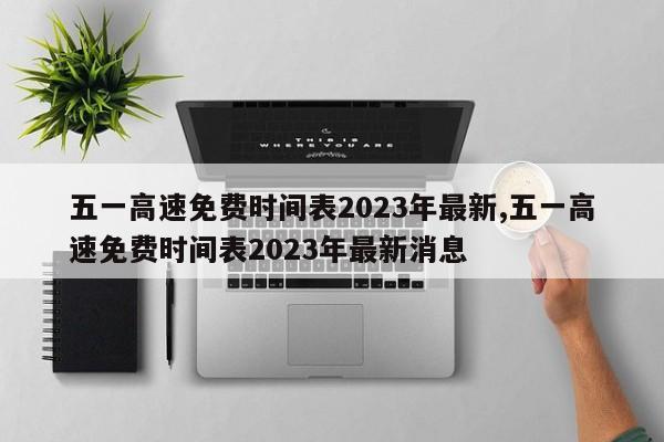 五一高速免费时间表2023年最新,五一高速免费时间表2023年最新消息